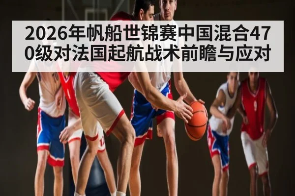2026年帆船世锦赛中国混合470级对法国起航战术前瞻与应对 - kaiyun
