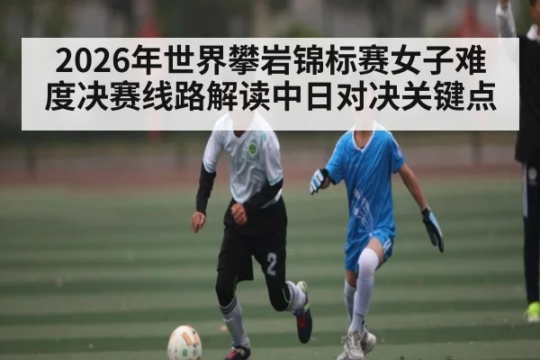 2026年世界攀岩锦标赛女子难度决赛线路解读中日对决关键点 - kaiyun